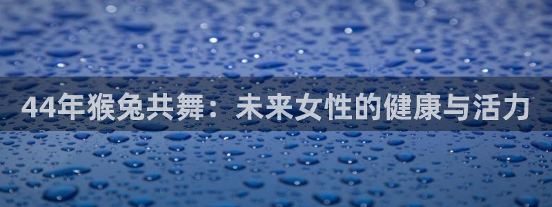 美狮贵宾会电子游戏网页版：44年猴兔共舞：未来女性的健康与活力